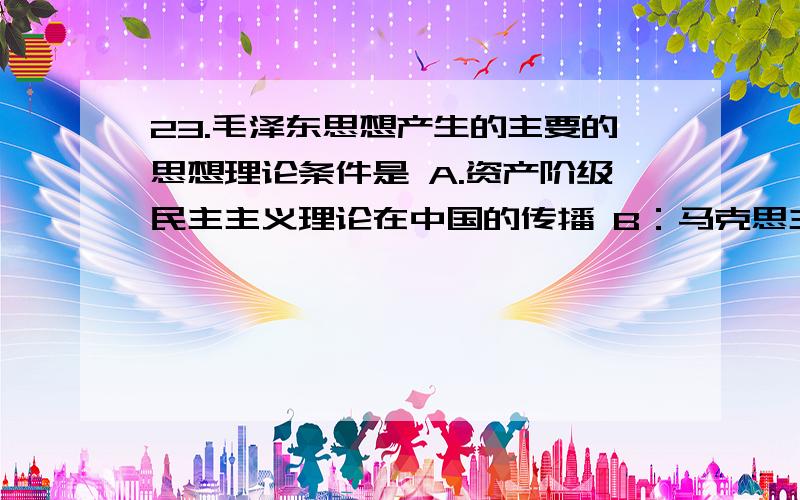 23.毛泽东思想产生的主要的思想理论条件是 A.资产阶级民主主义理论在中国的传播 B：马克思主义列宁主义在