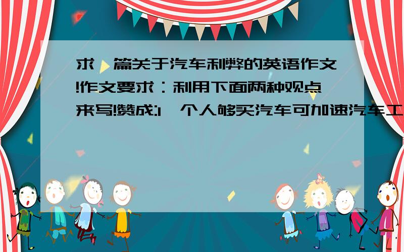 求一篇关于汽车利弊的英语作文!作文要求：利用下面两种观点来写!赞成:1、个人够买汽车可加速汽车工业的发展,上下班方便,使人们的生活多次多彩!反对:使道路更加拥挤,使污染更加严重,使