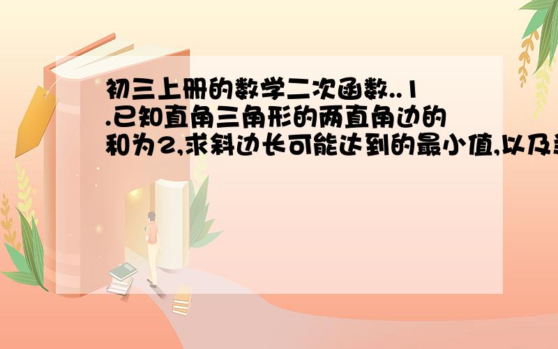 初三上册的数学二次函数..1.已知直角三角形的两直角边的和为2,求斜边长可能达到的最小值,以及当斜边长达到最小值是两条直角边的长.2.有一张边长为10cm的正三角形纸板,若要从中剪一个面