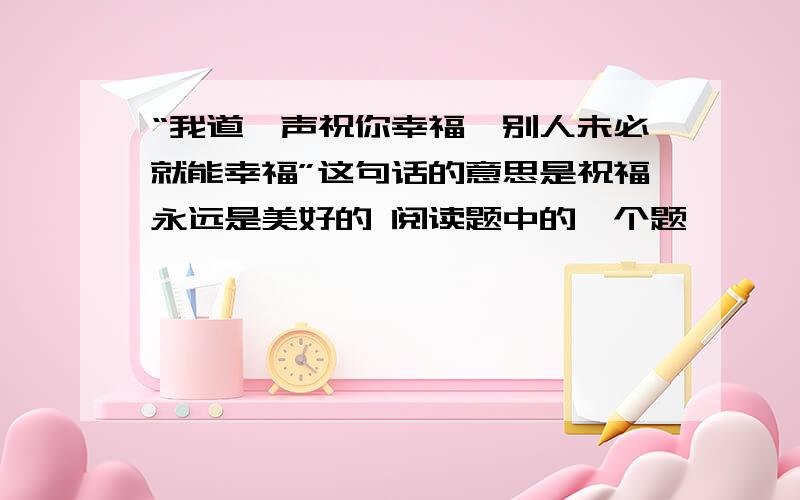 “我道一声祝你幸福,别人未必就能幸福”这句话的意思是祝福永远是美好的 阅读题中的一个题