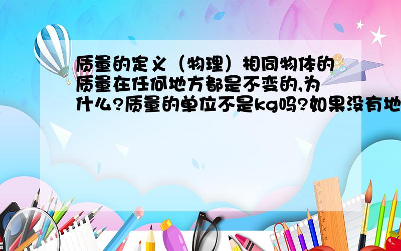 质量的定义（物理）相同物体的质量在任何地方都是不变的,为什么?质量的单位不是kg吗?如果没有地球引力的话（在太空）,质量是不是就为0kg了?质量不是测出来的吗？用称称出来的么？