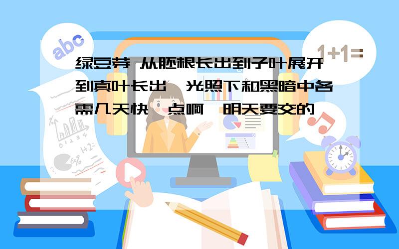 绿豆芽 从胚根长出到子叶展开到真叶长出,光照下和黑暗中各需几天快一点啊,明天要交的