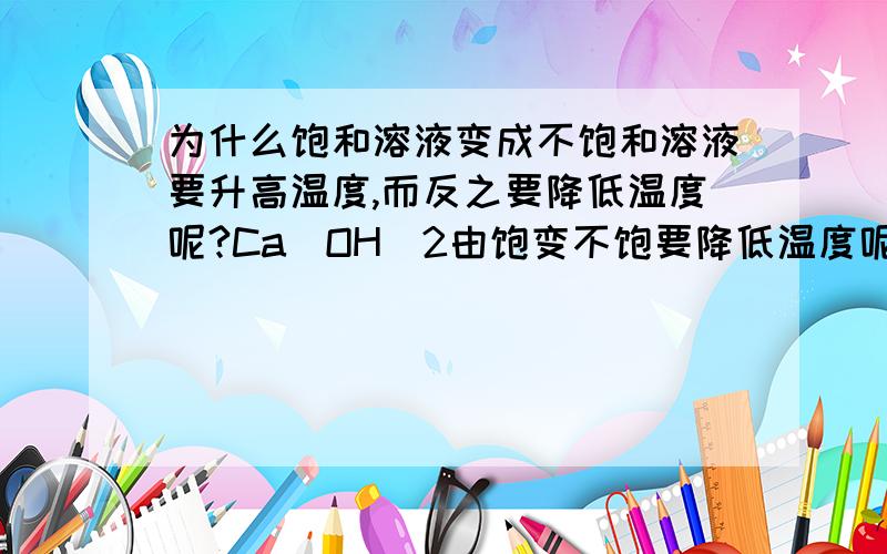 为什么饱和溶液变成不饱和溶液要升高温度,而反之要降低温度呢?Ca(OH)2由饱变不饱要降低温度呢?由不饱变饱和要升高温度呢?我理解不了.请“专业人士”详细解答,让初学者听得明白理解,在