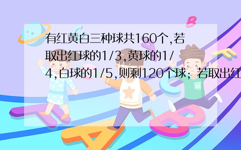 有红黄白三种球共160个,若取出红球的1/3,黄球的1/4,白球的1/5,则剩120个球；若取出红球的1/5,黄球的1/4,白球的1/3,则剩116个球,原有红黄白球各多少个?