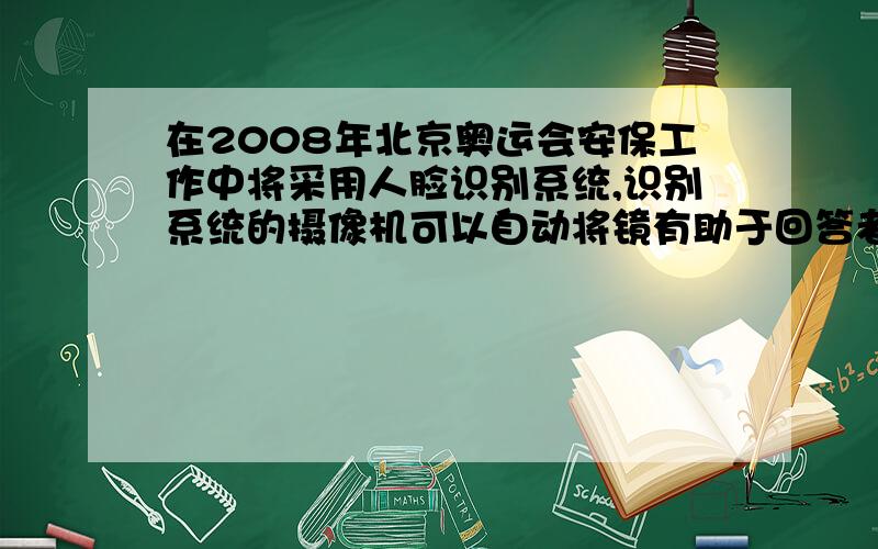 在2008年北京奥运会安保工作中将采用人脸识别系统,识别系统的摄像机可以自动将镜有助于回答者给出准确的答案为什么？