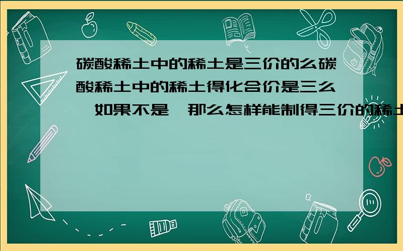 碳酸稀土中的稀土是三价的么碳酸稀土中的稀土得化合价是三么,如果不是,那么怎样能制得三价的稀土.