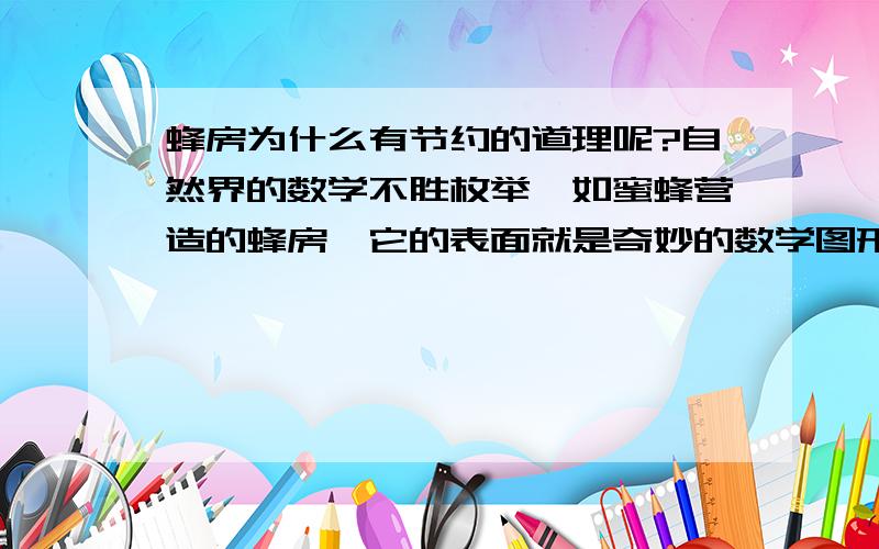 蜂房为什么有节约的道理呢?自然界的数学不胜枚举,如蜜蜂营造的蜂房,它的表面就是奇妙的数学图形——正六边形构成的.这种蜂房消耗最少的材料.这里竟还有一个节约的数学道理在里面呢!