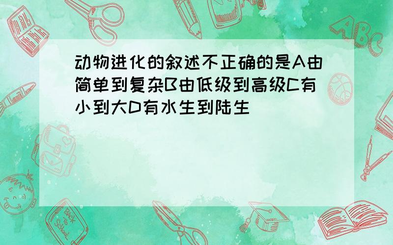 动物进化的叙述不正确的是A由简单到复杂B由低级到高级C有小到大D有水生到陆生