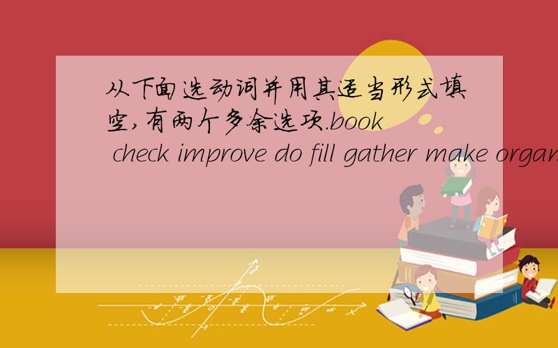 从下面选动词并用其适当形式填空,有两个多余选项.book check improve do fill gather make organiseprovide start take promote1、The government is trying to _______ good relationships with other countries .2、In the evening they ofte