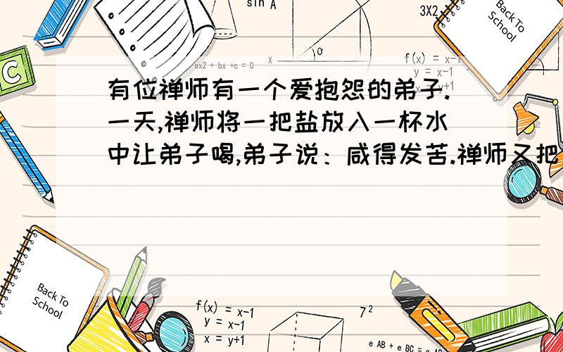 有位禅师有一个爱抱怨的弟子.一天,禅师将一把盐放入一杯水中让弟子喝,弟子说：咸得发苦.禅师又把更多的盐撒进湖里,让弟子再尝湖水.弟子喝后说：纯净甜美.禅师说：生命中的痛苦是盐,