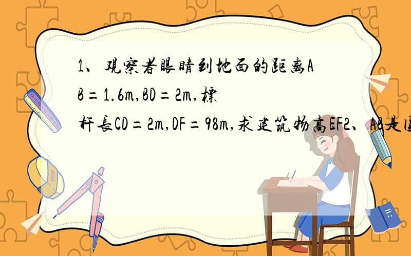 1、观察者眼睛到地面的距离AB=1.6m,BD=2m,标杆长CD=2m,DF=98m,求建筑物高EF2、AB是圆心O的直径,弦CD=2根号3,BC=2,CD垂直AB于点E,求:AE与CE的比,AB和AD的长3、一根标杆CE斜靠在墙上,量得AC=055M,CD=1.6M,AB//CD,AB