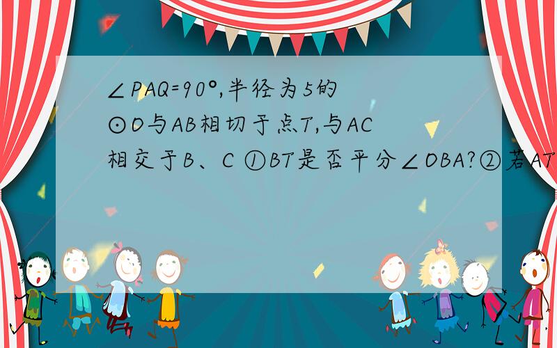 ∠PAQ=90°,半径为5的⊙O与AB相切于点T,与AC相交于B、C ①BT是否平分∠OBA?②若AT=4,求AB的长.