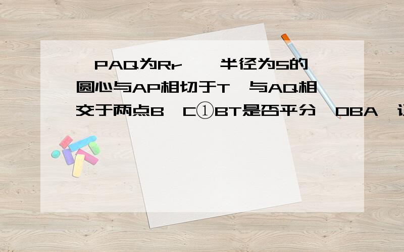 ∠PAQ为Rr△,半径为5的圆心与AP相切于T,与AQ相交于两点B、C①BT是否平分∠OBA,证明结论,②若AT=4,求AB长