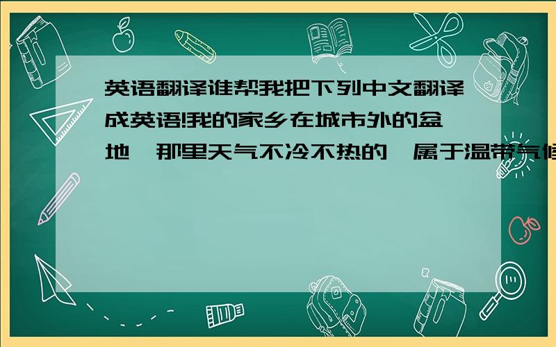 英语翻译谁帮我把下列中文翻译成英语!我的家乡在城市外的盆地,那里天气不冷不热的,属于温带气候.近几年经济发展迅速,城市面貌一新,高楼林立,环境十分优美,那里的山很美,水很清凉可口.