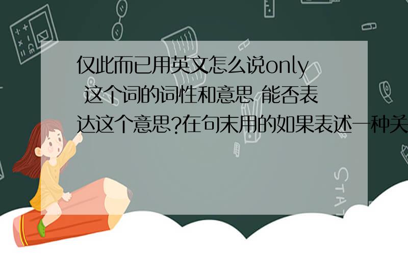 仅此而已用英文怎么说only 这个词的词性和意思 能否表达这个意思?在句末用的如果表述一种关系 仅此而已 用词组或短语的话 用哪些合适?PS：我大致百度了一下 复制的就别发了,请针对我问