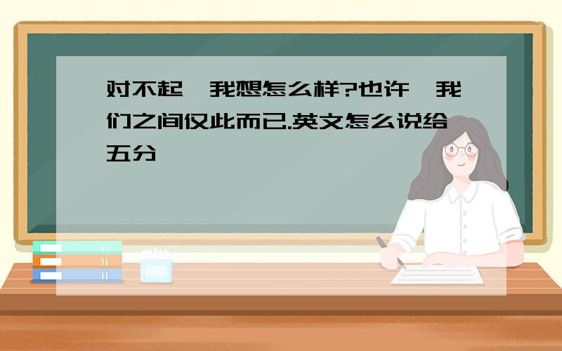 对不起,我想怎么样?也许,我们之间仅此而已.英文怎么说给五分