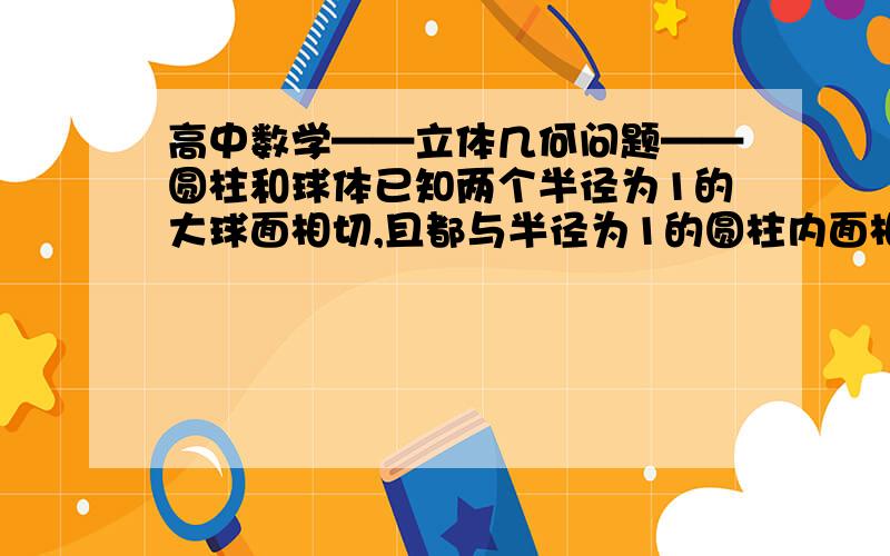 高中数学——立体几何问题——圆柱和球体已知两个半径为1的大球面相切,且都与半径为1的圆柱内面相切,另一个小球面与这两个大球面都外切,且与圆柱内切,过小球球心和大球球心的平面与