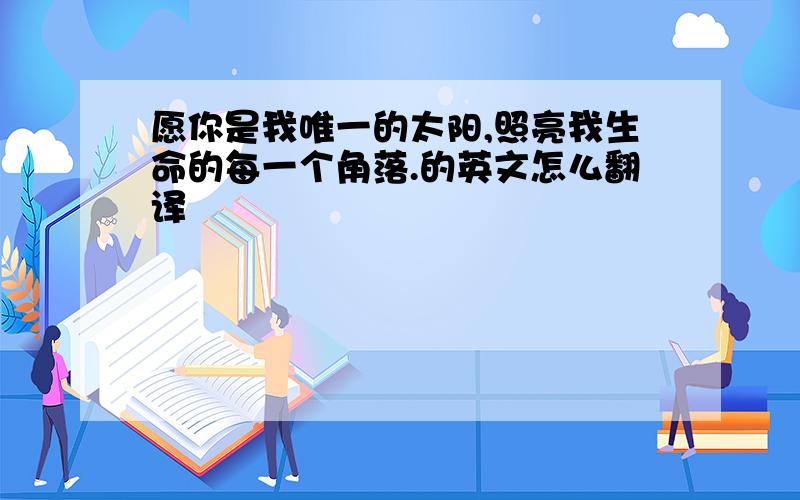 愿你是我唯一的太阳,照亮我生命的每一个角落.的英文怎么翻译