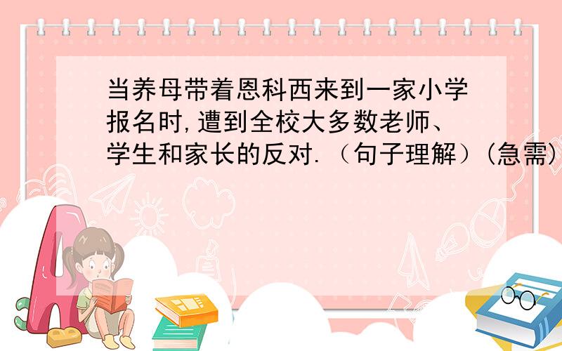 当养母带着恩科西来到一家小学报名时,遭到全校大多数老师、学生和家长的反对.（句子理解）(急需)1.当养母带着恩科西来到一家小学报名时,全校大多数老师是什么反应?2.当恩科西好不容易