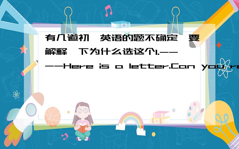 有几道初一英语的题不确定,要解释一下为什么选这个1.----Here is a letter.Can you read it for me?----OK.____it from?A.Where B.When C.Why D.Who's2.---I'm sorry.i'm late.---______.A.All right.B.Don't say that.C.That's OK.D.You're wel