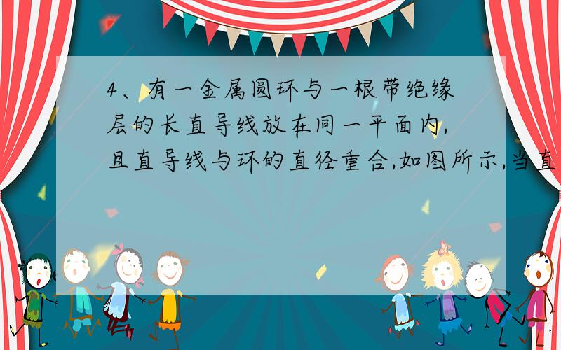 4、有一金属圆环与一根带绝缘层的长直导线放在同一平面内,且直导线与环的直径重合,如图所示,当直导线中通以均匀增加的电流时,圆环将：（）    A、出现顺时针方向的感应电流；  B、出现