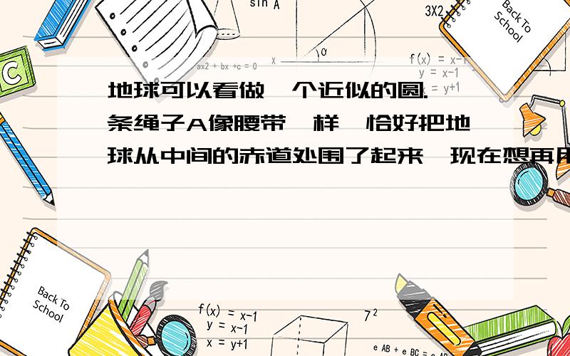 地球可以看做一个近似的圆.一条绳子A像腰带一样,恰好把地球从中间的赤道处围了起来,现在想再用一条绳子B也像绳子A一样从原处把地球围起来,但要求绳子B所有的地方都与地球相距10cm.请计