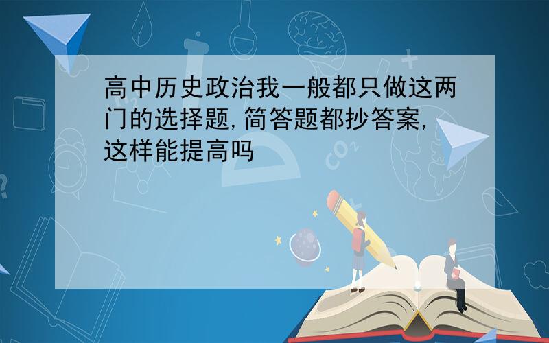 高中历史政治我一般都只做这两门的选择题,简答题都抄答案,这样能提高吗