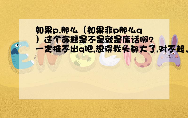 如果p,那么（如果非p那么q）这个命题是不是就是废话啊?一定推不出q吧,想得我头都大了,对不起，百度好像显示不了后面的字，如果p，那么（如果非p那么q）这个命题是不是就是废话啊？一