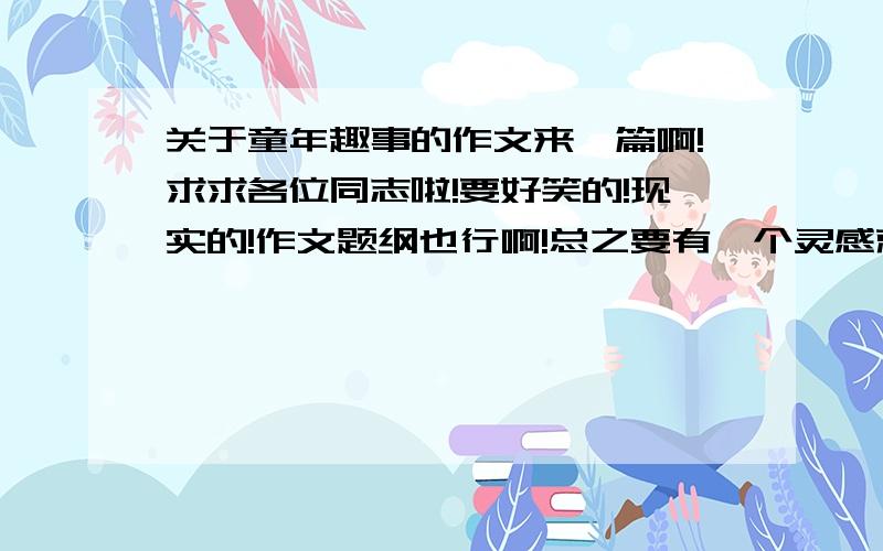 关于童年趣事的作文来一篇啊!求求各位同志啦!要好笑的!现实的!作文题纲也行啊!总之要有一个灵感就行啦!编的也行!不过要现实!关于女生小时候的的!