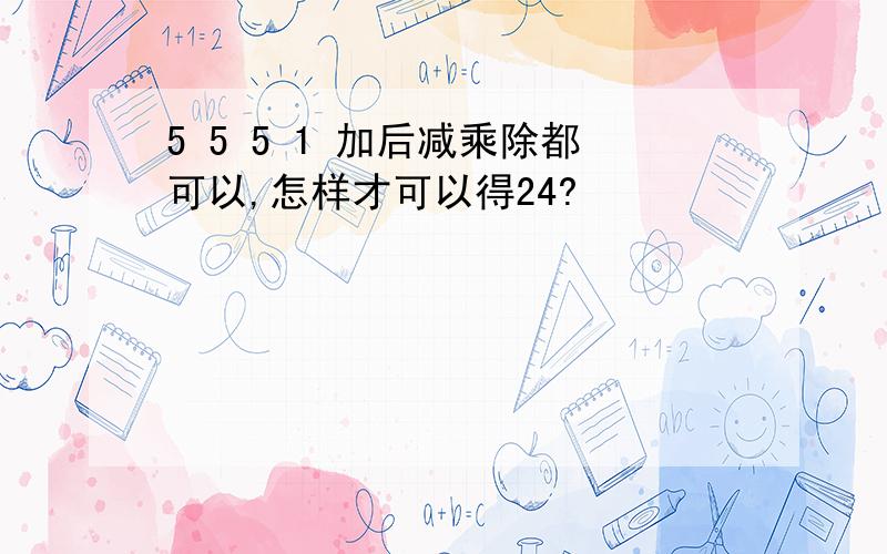 5 5 5 1 加后减乘除都可以,怎样才可以得24?