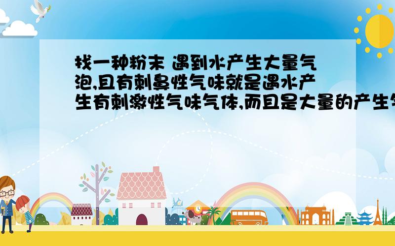 找一种粉末 遇到水产生大量气泡,且有刺鼻性气味就是遇水产生有刺激性气味气体,而且是大量的产生气体的有这种粉末么?最好是容易能买到的我主要是想用来表演魔术的，水就只能是水，因