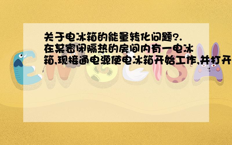 关于电冰箱的能量转化问题?.在某密闭隔热的房间内有一电冰箱,现接通电源使电冰箱开始工作,并打开电冰箱门,则过一段时间后室内的温度将（ ）A.降低 B.不变 C.升高 D.无法判断 2.在密封的