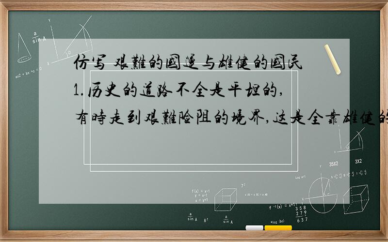 仿写 艰难的国运与雄健的国民1.历史的道路不全是平坦的,有时走到艰难险阻的境界,这是全靠雄健的精神才能够冲过去的.2.一条浩浩荡荡的长江大河,有时流到很宽阔的境界,平原无际,一泻万