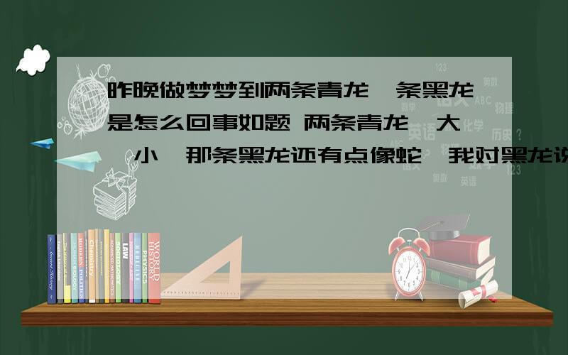 昨晚做梦梦到两条青龙一条黑龙是怎么回事如题 两条青龙一大一小,那条黑龙还有点像蛇,我对黑龙说,走吧走吧你,我害怕你,你别在这了,那黑龙听我的话就走了