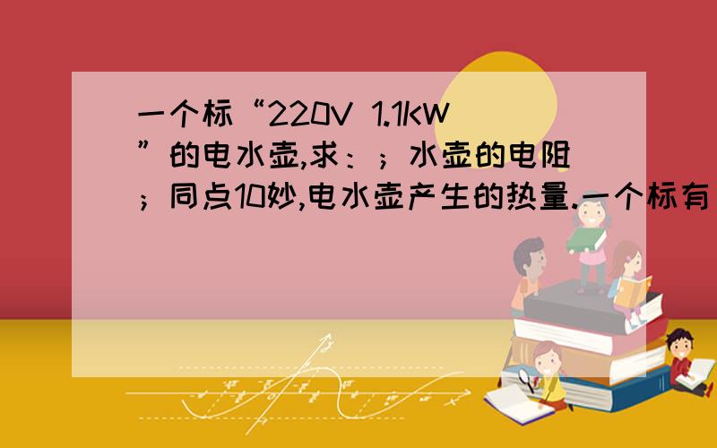 一个标“220V 1.1KW”的电水壶,求：；水壶的电阻；同点10妙,电水壶产生的热量.一个标有“220V 1.1KW”的电水壶,在额定电压下工作.求：电水壶正常工作时通过的电流；水壶的电阻；同点10妙,电