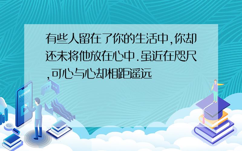 有些人留在了你的生活中,你却还未将他放在心中.虽近在咫尺,可心与心却相距遥远