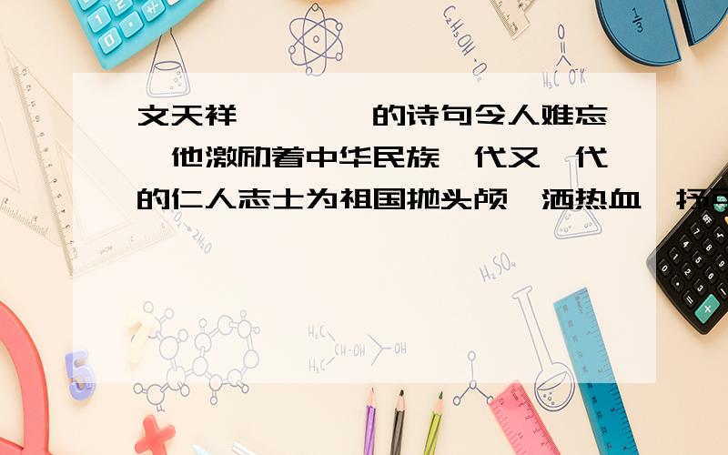 文天祥————的诗句令人难忘,他激励着中华民族一代又一代的仁人志士为祖国抛头颅,洒热血,抒可歌可泣的历史篇章.你的同桌不好好学习,你可以用————来劝他,做人要像于谦一样清白,