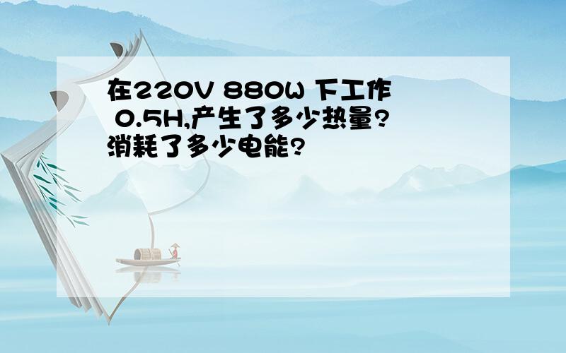 在220V 880W 下工作 0.5H,产生了多少热量?消耗了多少电能?