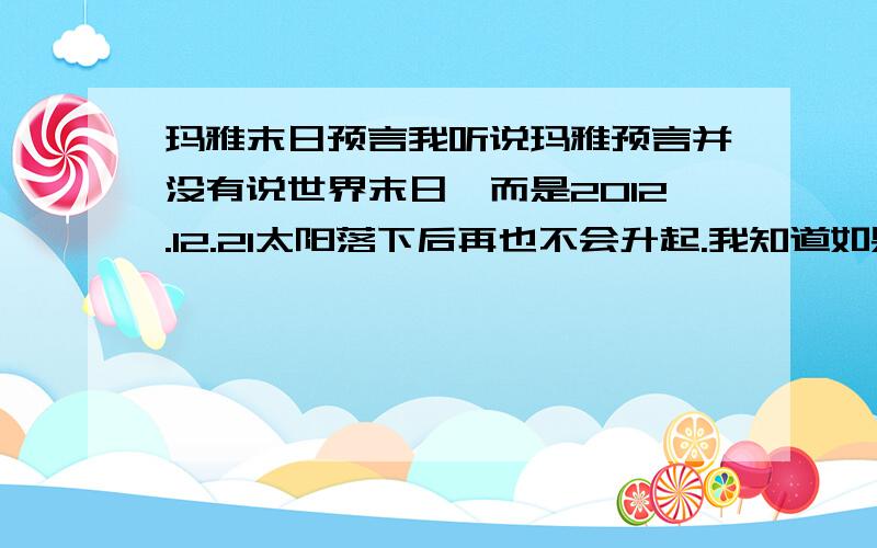 玛雅末日预言我听说玛雅预言并没有说世界末日,而是2012.12.21太阳落下后再也不会升起.我知道如果没有太阳就没有植物,也不会有动物了.但是,我觉得这个“太阳”,指的会不会并不是太阳星球