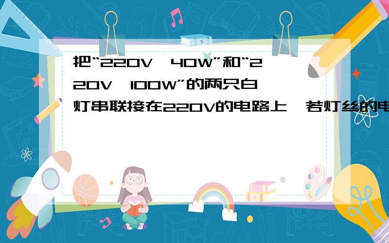 把“220V,40W”和“220V,100W”的两只白炽灯串联接在220V的电路上,若灯丝的电阻不随温度改变,试求：（1）两灯泡实际消耗的功率之比；（2）在不超过额定功率的前提下,两灯串联时允许加的最