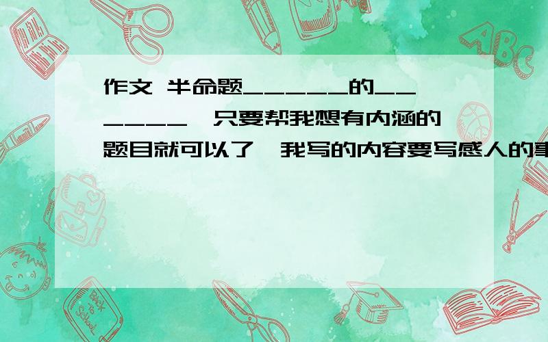 作文 半命题_____的______,只要帮我想有内涵的题目就可以了,我写的内容要写感人的事,要求：希望不要弄一些父亲母亲的,太过俗套