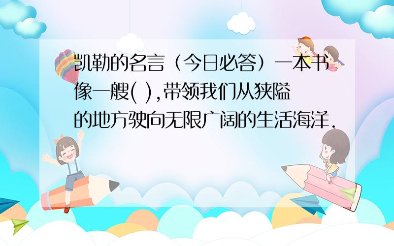 凯勒的名言（今日必答）一本书像一艘( ),带领我们从狭隘的地方驶向无限广阔的生活海洋.