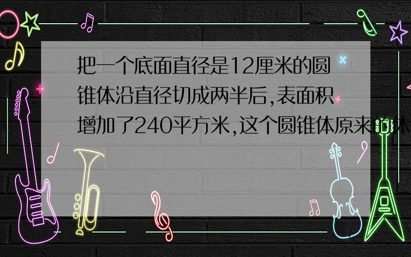 把一个底面直径是12厘米的圆锥体沿直径切成两半后,表面积增加了240平方米,这个圆锥体原来的体积是多少立方厘米?