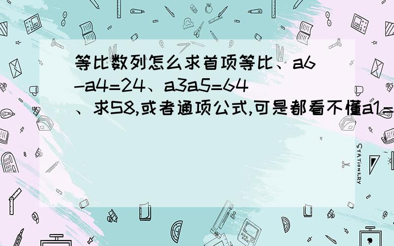 等比数列怎么求首项等比、a6-a4=24、a3a5=64、求S8,或者通项公式,可是都看不懂a1＝1怎么来的.