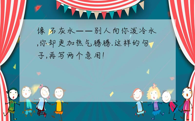 像 石灰水——别人向你泼冷水,你却更加热气腾腾.这样的句子,再写两个急用!