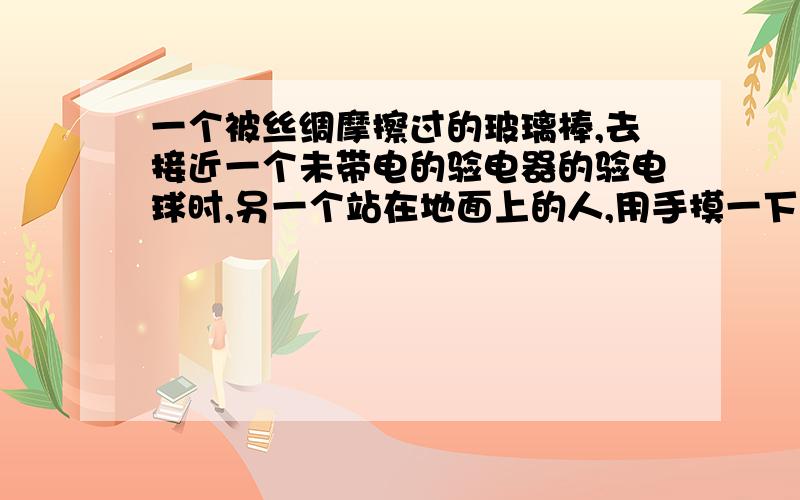 一个被丝绸摩擦过的玻璃棒,去接近一个未带电的验电器的验电球时,另一个站在地面上的人,用手摸一下验电球后又将手移开,有四个选项,其中有个是“触摸后将手移开,验电器金属箔张开且带