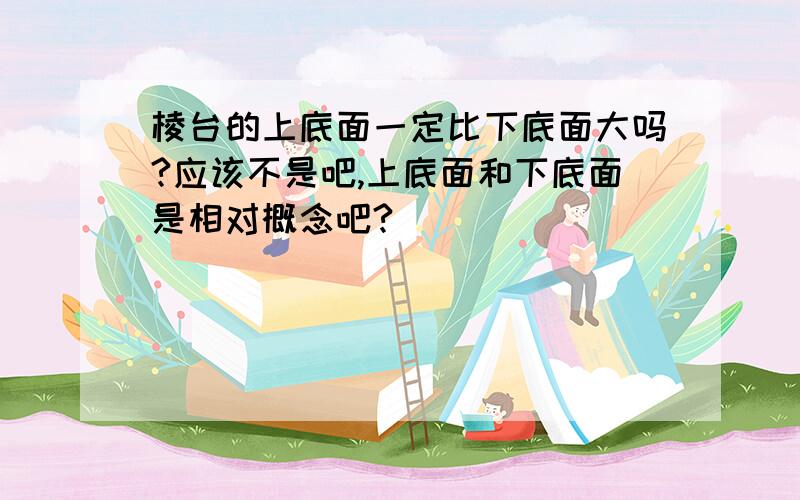 棱台的上底面一定比下底面大吗?应该不是吧,上底面和下底面是相对概念吧?