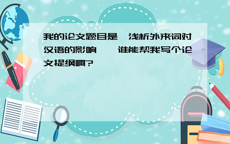 我的论文题目是《浅析外来词对汉语的影响》,谁能帮我写个论文提纲啊?