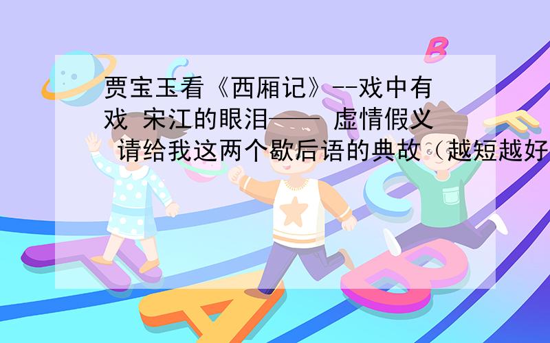 贾宝玉看《西厢记》--戏中有戏 宋江的眼泪—— 虚情假义 请给我这两个歇后语的典故（越短越好）贾宝玉看《西厢记》--戏中有戏宋江的眼泪—— 虚情假义请给我这两个歇后语的典故（越