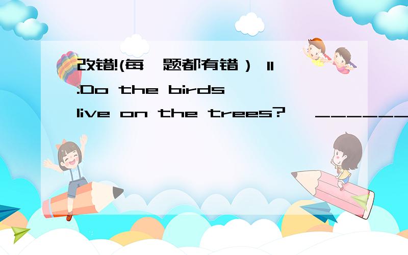 改错!(每一题都有错） 11.Do the birds live on the trees?   ______12.Jenny wants to buys some books.  _________13.Whose are the trousers?It is mine.________14.There are two bottles of water.______15.I live in china.Where doyou live?__________